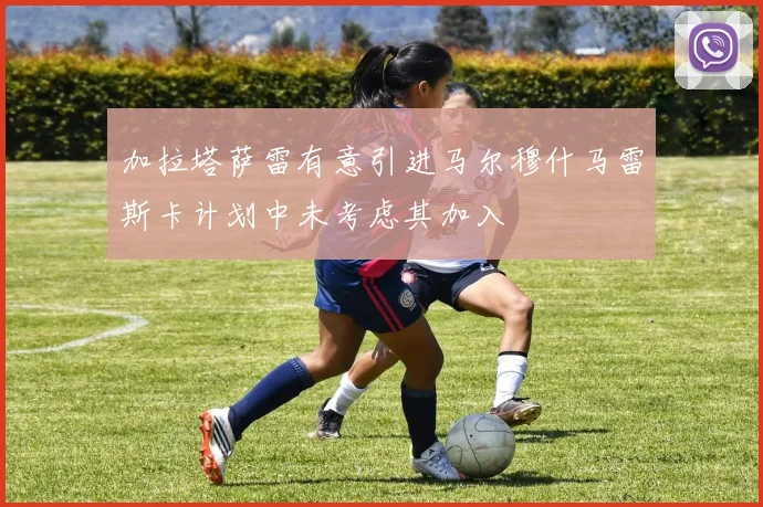 加拉塔萨雷有意引进马尔穆什马雷斯卡计划中未考虑其加入