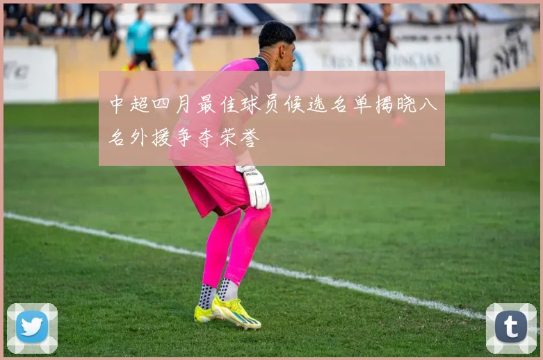 中超四月最佳球员候选名单揭晓八名外援争夺荣誉