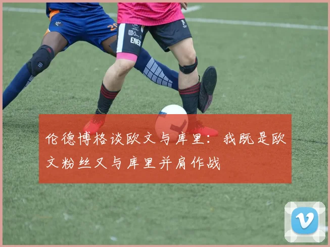 伦德博格谈欧文与库里：我既是欧文粉丝又与库里并肩作战