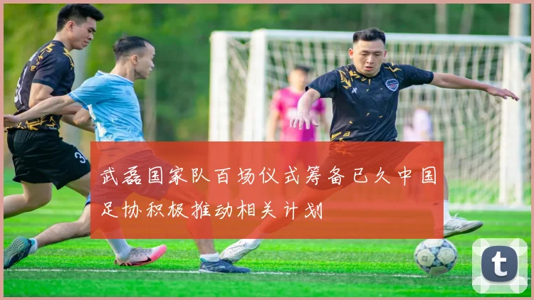 武磊国家队百场仪式筹备已久中国足协积极推动相关计划