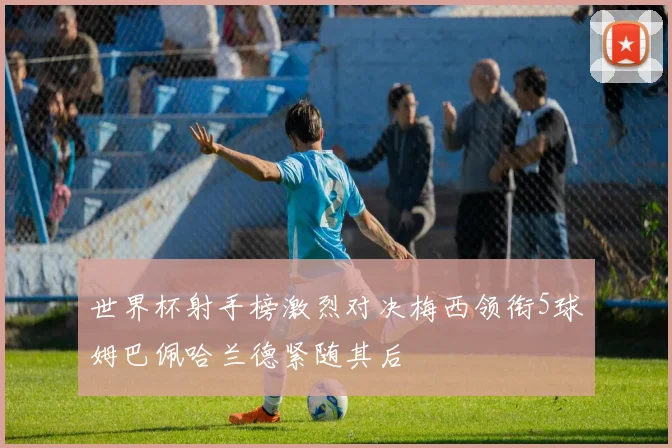 世界杯射手榜激烈对决梅西领衔5球姆巴佩哈兰德紧随其后