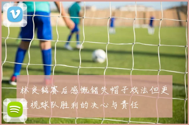 林良铭赛后感慨错失帽子戏法但更重视球队胜利的决心与责任