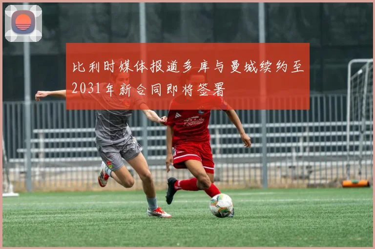 比利时媒体报道多库与曼城续约至2031年新合同即将签署