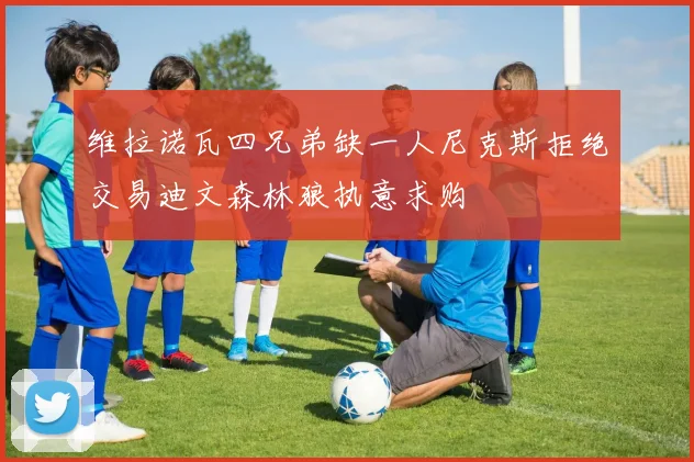 维拉诺瓦四兄弟缺一人尼克斯拒绝交易迪文森林狼执意求购