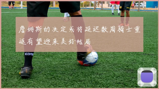 詹姆斯的决定或将延迟数周骑士重返有望迎来美好结局