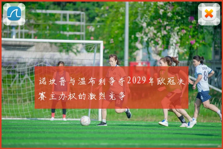 诺坎普与温布利争夺2029年欧冠决赛主办权的激烈竞争