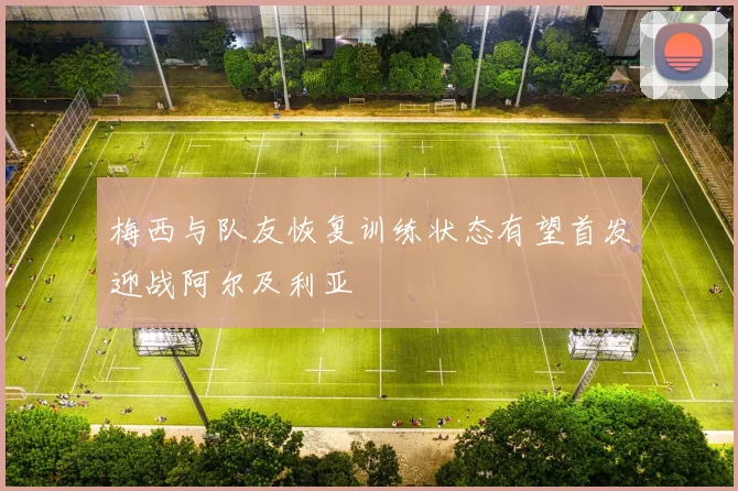梅西与队友恢复训练状态有望首发迎战阿尔及利亚