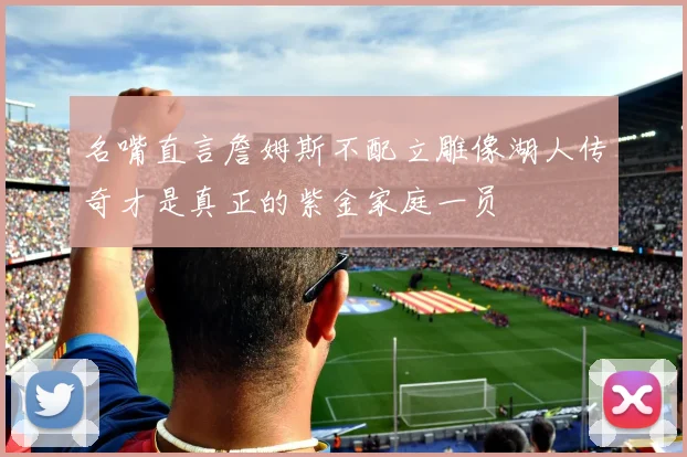 名嘴直言詹姆斯不配立雕像湖人传奇才是真正的紫金家庭一员