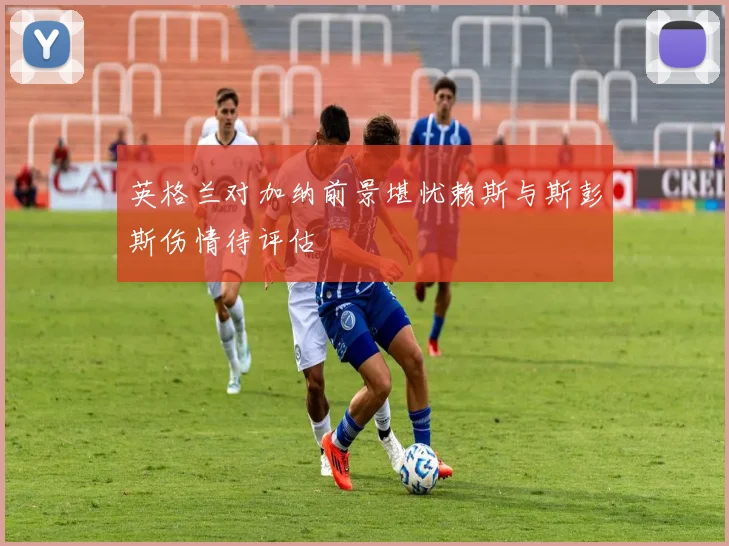 英格兰对加纳前景堪忧赖斯与斯彭斯伤情待评估