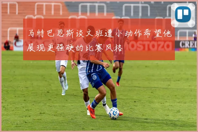 马特巴恩斯谈文班遭小动作希望他展现更强硬的比赛风格