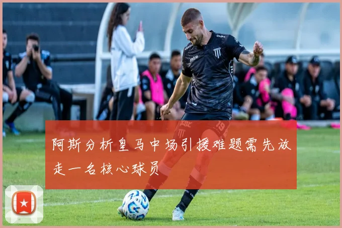 阿斯分析皇马中场引援难题需先放走一名核心球员