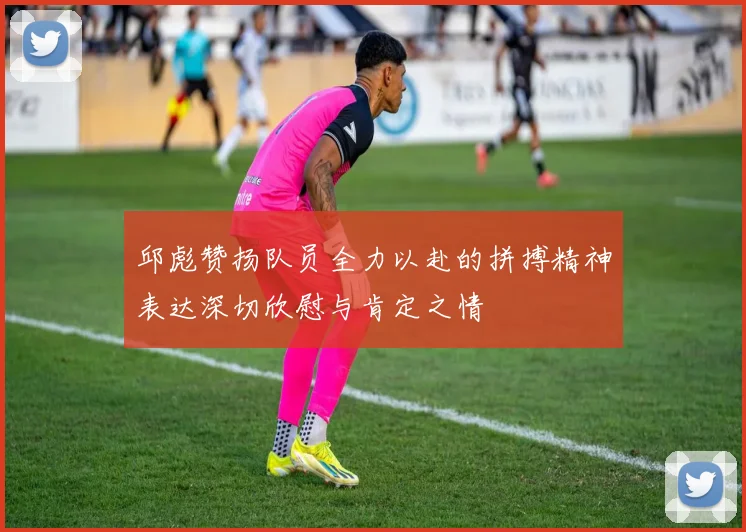 邱彪赞扬队员全力以赴的拼搏精神表达深切欣慰与肯定之情
