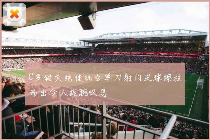 C罗错失绝佳机会单刀射门皮球擦柱而出令人扼腕叹息