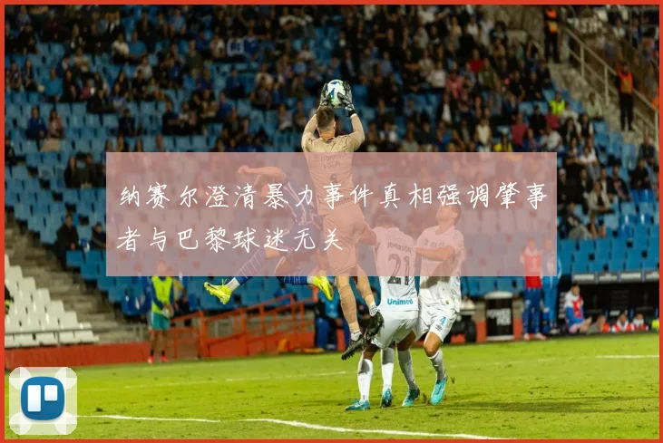 纳赛尔澄清暴力事件真相强调肇事者与巴黎球迷无关