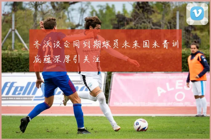 齐沃谈合同到期球员未来国米青训底蕴深厚引关注