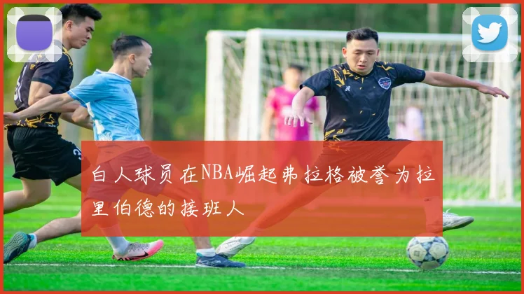 白人球员在NBA崛起弗拉格被誉为拉里伯德的接班人