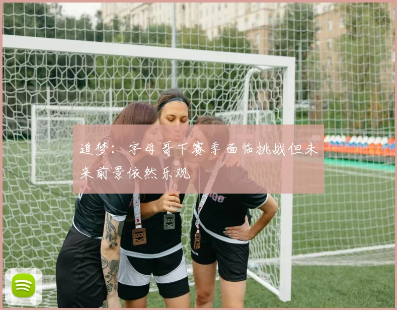 追梦：字母哥下赛季面临挑战但未来前景依然乐观