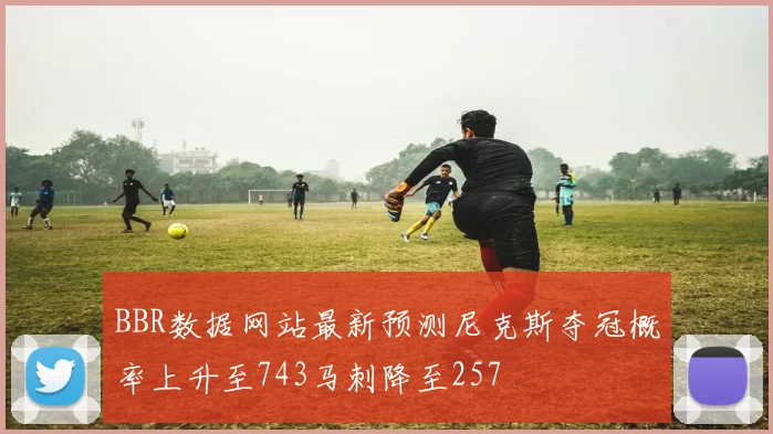 BBR数据网站最新预测尼克斯夺冠概率上升至743马刺降至257