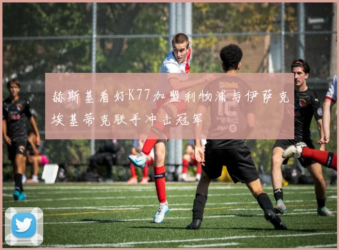 赫斯基看好K77加盟利物浦与伊萨克埃基蒂克联手冲击冠军