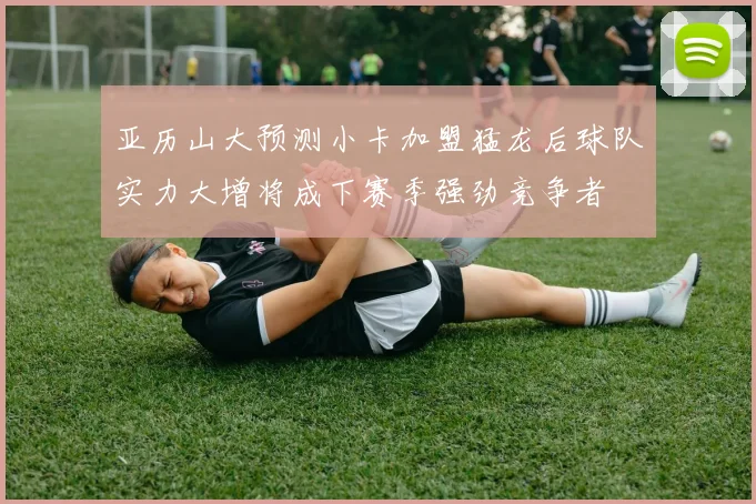 亚历山大预测小卡加盟猛龙后球队实力大增将成下赛季强劲竞争者