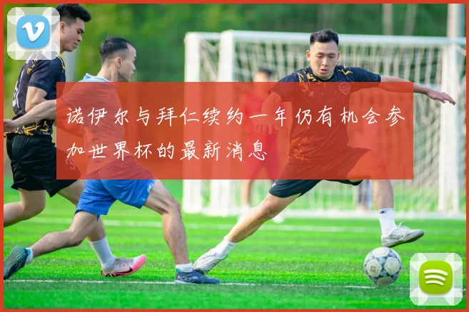 诺伊尔与拜仁续约一年仍有机会参加世界杯的最新消息