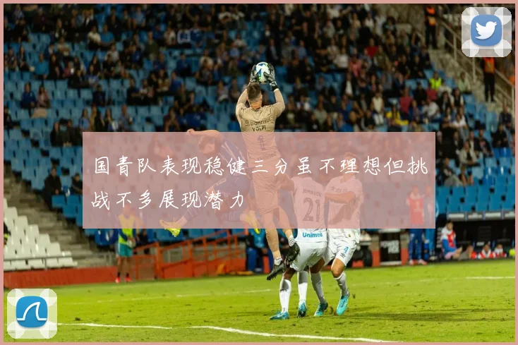 国青队表现稳健三分虽不理想但挑战不多展现潜力