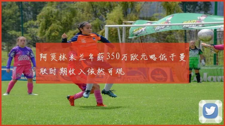 阿莫林米兰年薪350万欧元略低于曼联时期收入依然可观