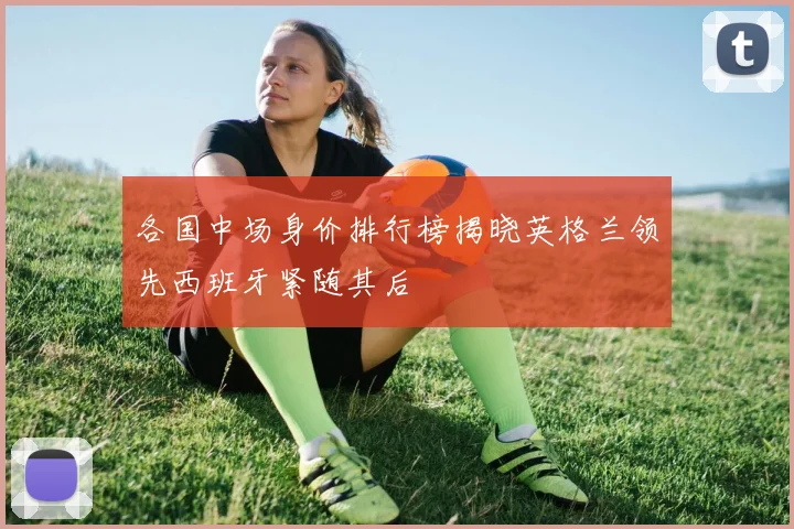 各国中场身价排行榜揭晓英格兰领先西班牙紧随其后