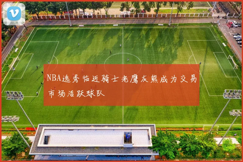 NBA选秀临近骑士老鹰灰熊成为交易市场活跃球队