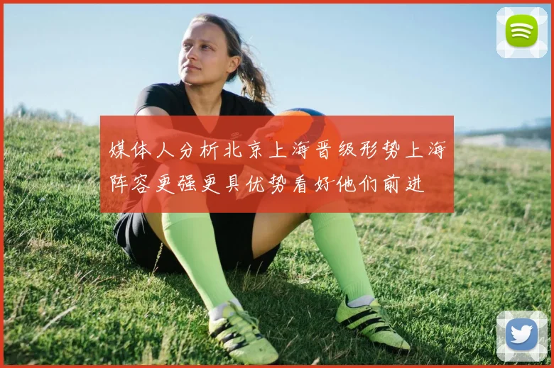 媒体人分析北京上海晋级形势上海阵容更强更具优势看好他们前进