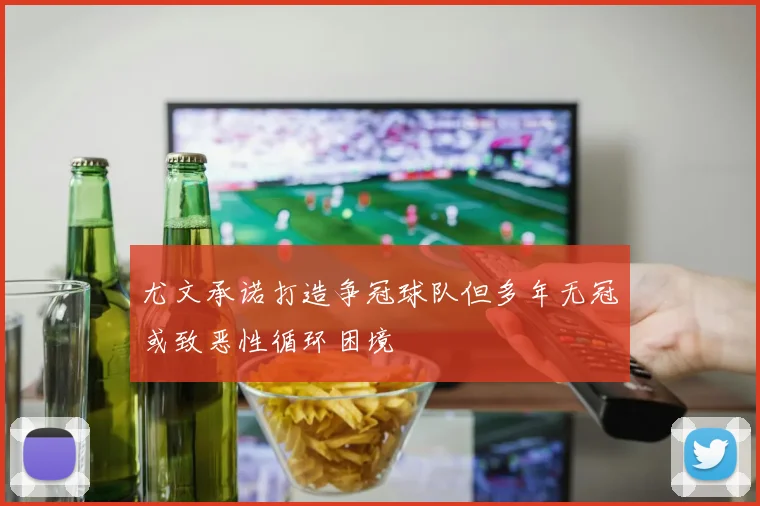 尤文承诺打造争冠球队但多年无冠或致恶性循环困境